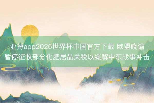 亚搏app2026世界杯中国官方下载 欧盟晓谕暂停征收部分化肥居品关税以缓解中东战事冲击
