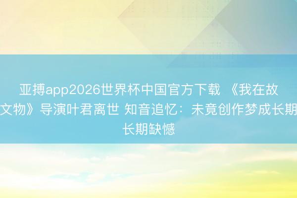亚搏app2026世界杯中国官方下载 《我在故宫修文物》导演叶君离世 知音追忆：未竟创作梦成长期缺憾