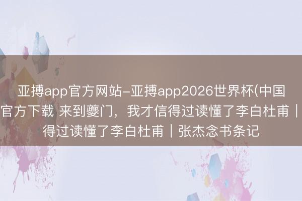 亚搏app官方网站-亚搏app2026世界杯(中国)IOS/Android官方下载 来到夔门，我才信得过读懂了李白杜甫｜张杰念书条记