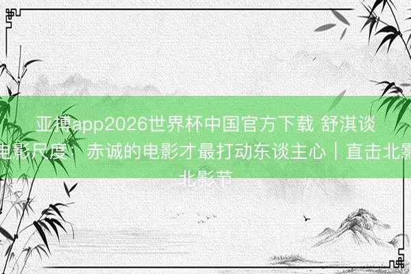 亚搏app2026世界杯中国官方下载 舒淇谈好电影尺度：赤诚的电影才最打动东谈主心｜直击北影节