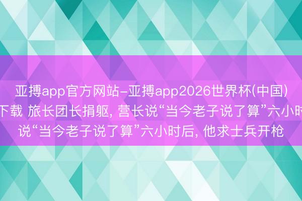 亚搏app官方网站-亚搏app2026世界杯(中国)IOS/Android官方下载 旅长团长捐躯， 营长说“当今老子说了算”六小时后， 他求士兵开枪