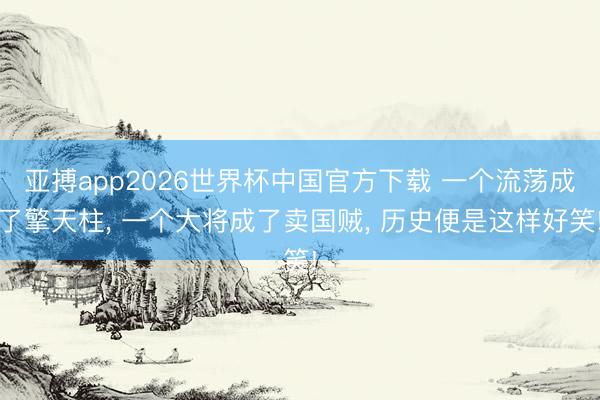 亚搏app2026世界杯中国官方下载 一个流荡成了擎天柱， 一个大将成了卖国贼， 历史便是这样好笑!