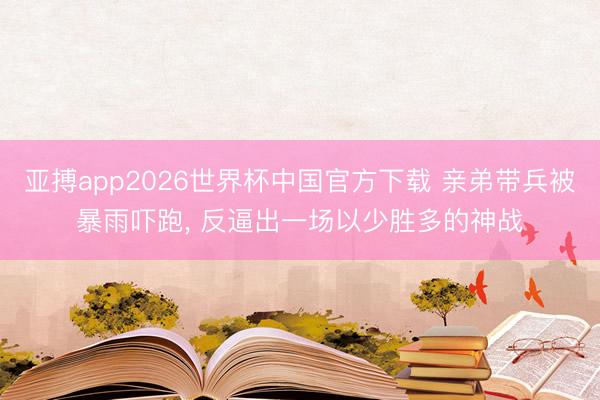 亚搏app2026世界杯中国官方下载 亲弟带兵被暴雨吓跑， 反逼出一场以少胜多的神战