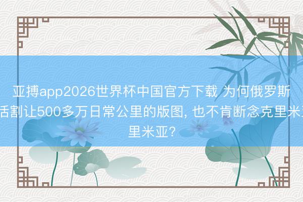 亚搏app2026世界杯中国官方下载 为何俄罗斯快活割让500多万日常公里的版图， 也不肯断念克里米亚?