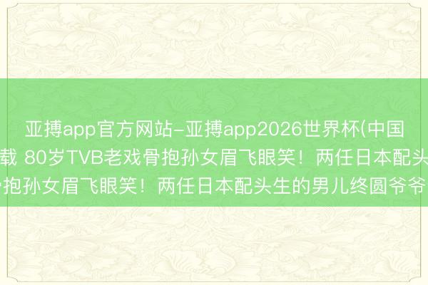 亚搏app官方网站-亚搏app2026世界杯(中国)IOS/Android官方下载 80岁TVB老戏骨抱孙女眉飞眼笑！两任日本配头生的男儿终圆爷爷梦