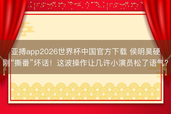 亚搏app2026世界杯中国官方下载 侯明昊硬刚“撕番”坏话！这波操作让几许小演员松了语气？