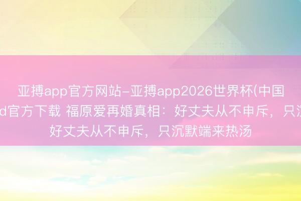 亚搏app官方网站-亚搏app2026世界杯(中国)IOS/Android官方下载 福原爱再婚真相:好丈夫从不申斥,只沉默端来热汤