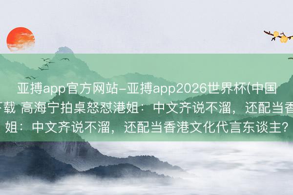 亚搏app官方网站-亚搏app2026世界杯(中国)IOS/Android官方下载 高海宁拍桌怒怼港姐：中文齐说不溜，还配当香港文化代言东谈主？