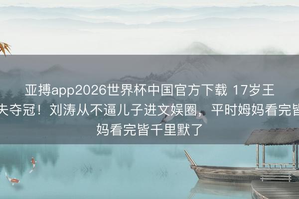 亚搏app2026世界杯中国官方下载 17岁王紫嫣高尔夫夺冠!刘涛从不逼儿子进文娱圈,平时姆妈看完皆千里默了