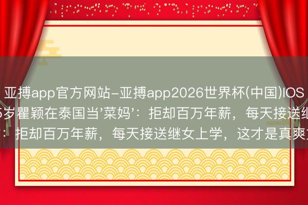亚搏app官方网站-亚搏app2026世界杯(中国)IOS/Android官方下载 55岁瞿颖在泰国当'菜妈'：拒却百万年薪，每天接送继女上学，这才是真爽文！