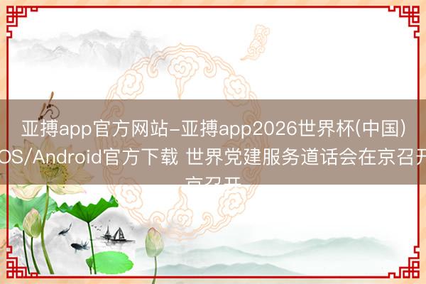 亚搏app官方网站-亚搏app2026世界杯(中国)IOS/Android官方下载 世界党建服务道话会在京召开