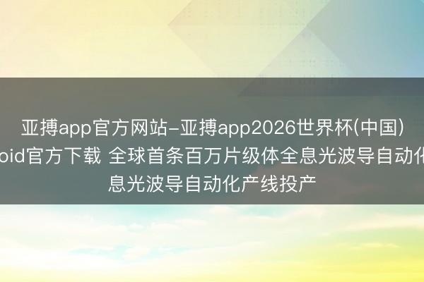 亚搏app官方网站-亚搏app2026世界杯(中国)IOS/Android官方下载 全球首条百万片级体全息光波导自动化产线投产
