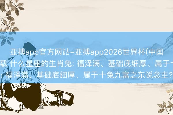 亚搏app官方网站-亚搏app2026世界杯(中国)IOS/Android官方下载 什么星座的生肖兔: 福泽满、基础底细厚、属于十兔九富之东说念主?