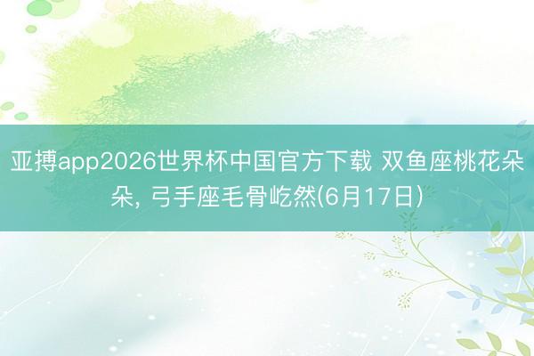 亚搏app2026世界杯中国官方下载 双鱼座桃花朵朵， 弓手座毛骨屹然(6月17日)