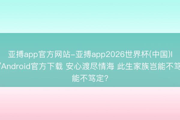 亚搏app官方网站-亚搏app2026世界杯(中国)IOS/Android官方下载 安心渡尽情海 此生家族岂能不笃定?