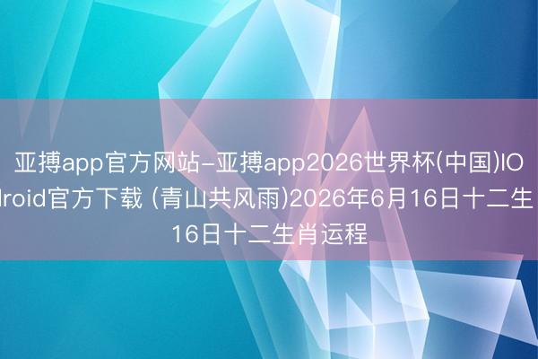 亚搏app官方网站-亚搏app2026世界杯(中国)IOS/Android官方下载 (青山共风雨)2026年6月16日十二生肖运程