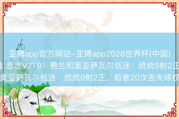 亚搏app官方网站-亚搏app2026世界杯(中国)IOS/Android官方下载 思念V7T9！费兰和奥亚萨瓦尔低迷：统统9射2正，前者20次丢失球权
