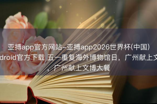 亚搏app官方网站-亚搏app2026世界杯(中国)IOS/Android官方下载 五一重复海外博物馆日，广州献上文博大餐