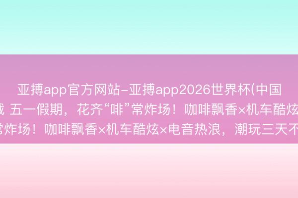 亚搏app官方网站-亚搏app2026世界杯(中国)IOS/Android官方下载 五一假期，花齐“啡”常炸场！咖啡飘香×机车酷炫×电音热浪，潮玩三天不重样