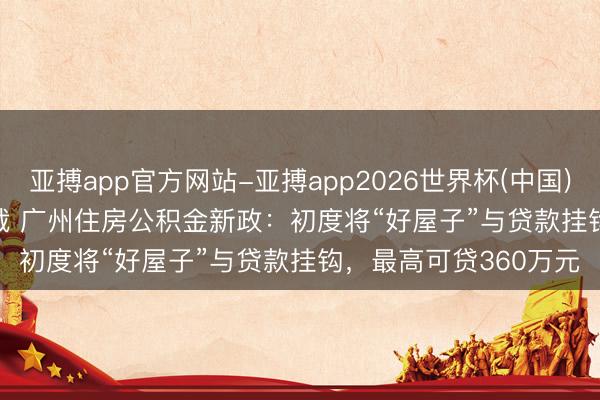 亚搏app官方网站-亚搏app2026世界杯(中国)IOS/Android官方下载 广州住房公积金新政：初度将“好屋子”与贷款挂钩，最高可贷360万元
