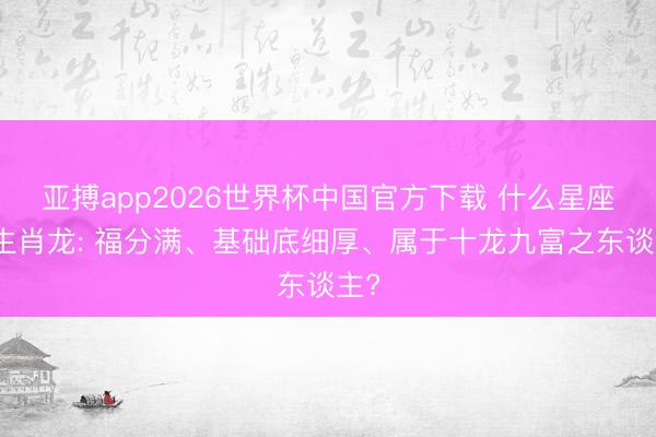 亚搏app2026世界杯中国官方下载 什么星座的生肖龙: 福分满、基础底细厚、属于十龙九富之东谈主?
