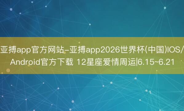 亚搏app官方网站-亚搏app2026世界杯(中国)IOS/Android官方下载 12星座爱情周运|6.15~6.21