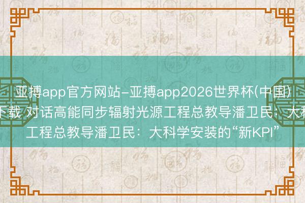 亚搏app官方网站-亚搏app2026世界杯(中国)IOS/Android官方下载 对话高能同步辐射光源工程总教导潘卫民：大科学安装的“新KPI”