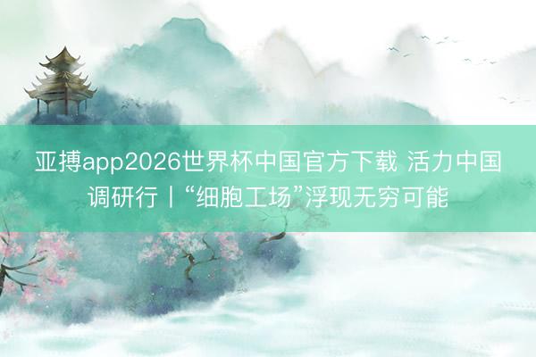 亚搏app2026世界杯中国官方下载 活力中国调研行丨“细胞工场”浮现无穷可能