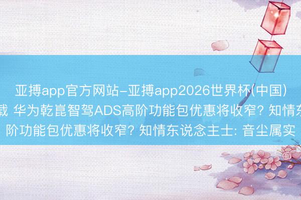 亚搏app官方网站-亚搏app2026世界杯(中国)IOS/Android官方下载 华为乾崑智驾ADS高阶功能包优惠将收窄? 知情东说念主士: 音尘属实