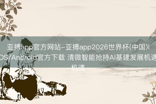 亚搏app官方网站-亚搏app2026世界杯(中国)IOS/Android官方下载 清微智能抢持AI基建发展机遇
