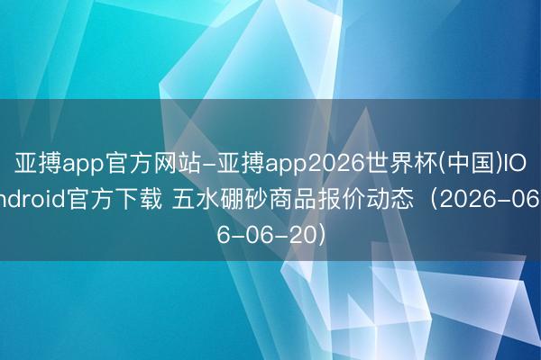 亚搏app官方网站-亚搏app2026世界杯(中国)IOS/Android官方下载 五水硼砂商品报价动态(2026-06-20)