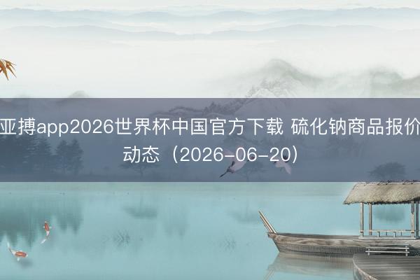 亚搏app2026世界杯中国官方下载 硫化钠商品报价动态（2026-06-20）