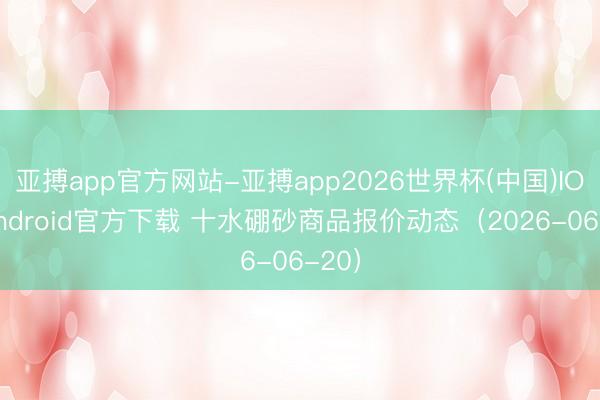 亚搏app官方网站-亚搏app2026世界杯(中国)IOS/Android官方下载 十水硼砂商品报价动态(2026-06-20)