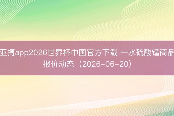 亚搏app2026世界杯中国官方下载 一水硫酸锰商品报价动态(2026-06-20)